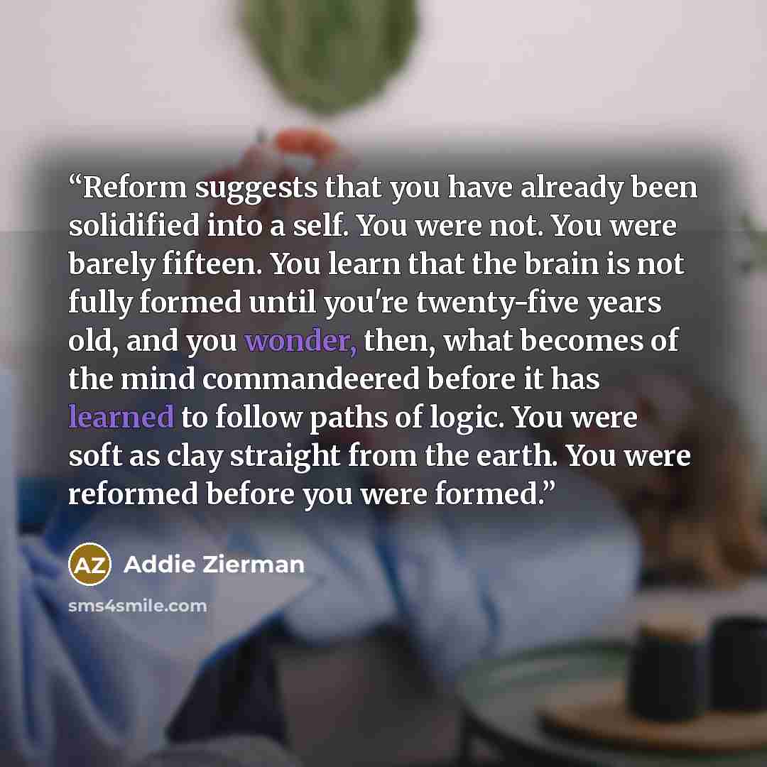 “Reform suggests that you have already been solidified into a self. You were not. You were barely fifteen. You learn that the brain is not fully formed until you're twenty-five years old, and you wonder, then, what becomes of the mind commandeered before it has learned to follow paths of logic. You…” quote by Addie Zierman