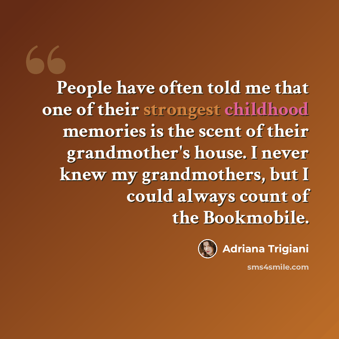 “People have often told me that one of their strongest childhood memories is the scent of their grandmother's house. I never knew my grandmothers, but I could always count of the Bookmobile.” quote by Adriana Trigiani