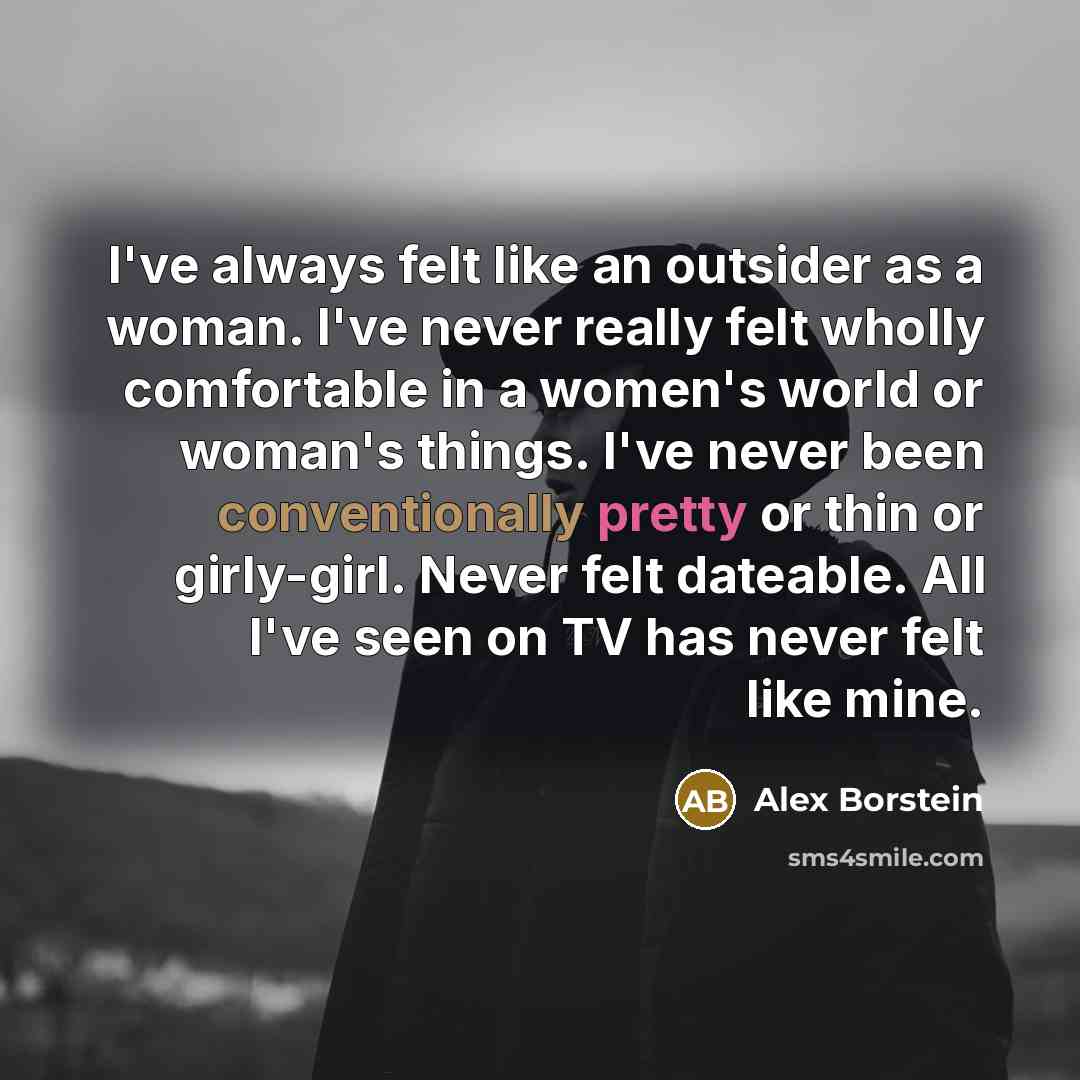 “I've always felt like an outsider as a woman. I've never really felt wholly comfortable in a women's world or woman's things. I've never been conventionally pretty or thin or girly-girl. Never felt dateable. All I've seen on TV has never felt like mine.” quote by Alex Borstein