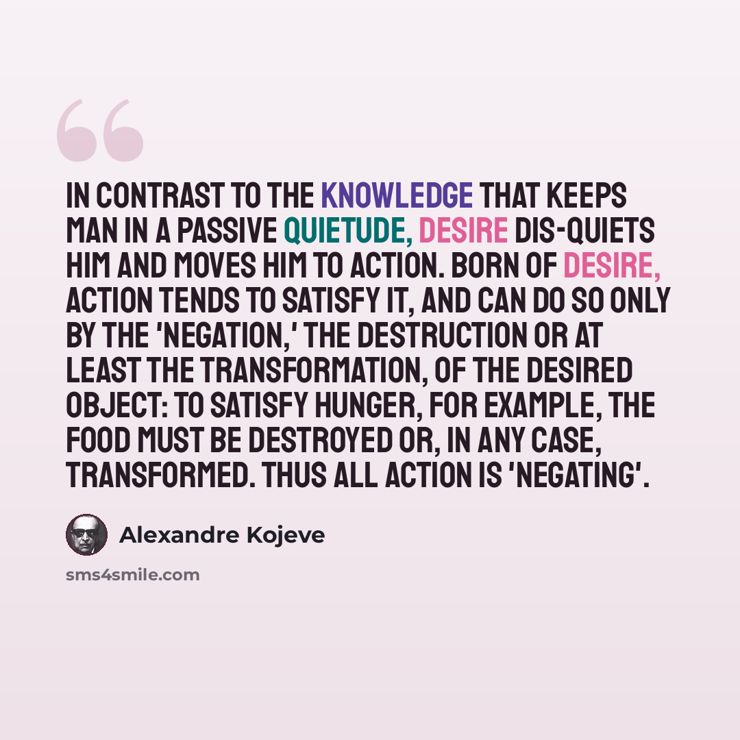 “In contrast to the knowledge that keeps man in a passive quietude, Desire dis-quiets him and moves him to action. Born of Desire, action tends to satisfy it, and can do so only by the 'negation,' the destruction or at least the transformation, of the desired object: to satisfy hunger, for example…” quote by Alexandre Kojeve