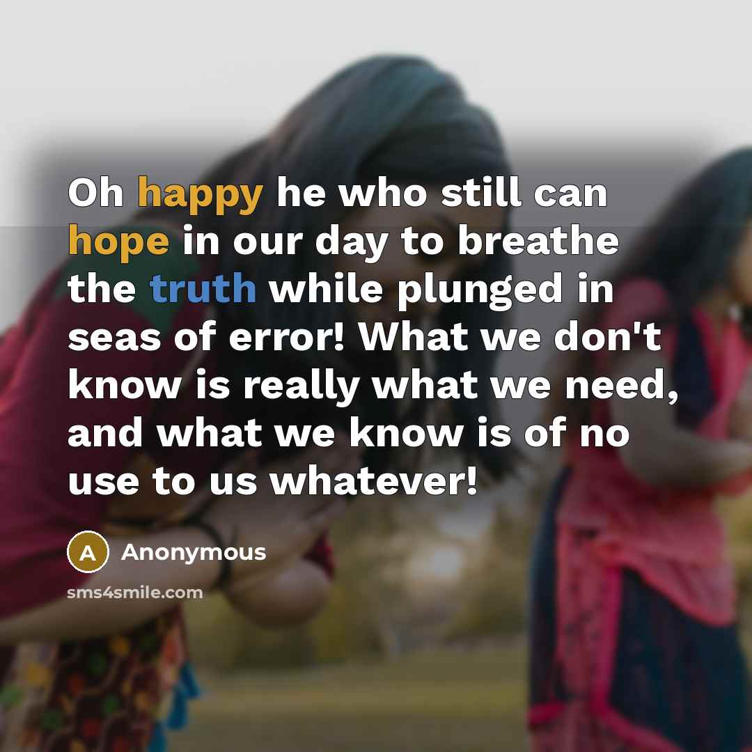 “Oh happy he who still can hope in our day to breathe the truth while plunged in seas of error! What we don't know is really what we need, and what we know is of no use to us whatever!” quote by Anonymous