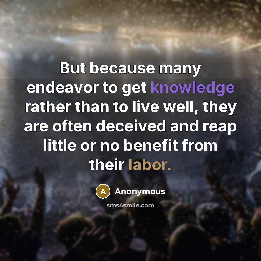 “But because many endeavor to get knowledge rather than to live well, they are often deceived and reap little or no benefit from their labor.” quote by Anonymous