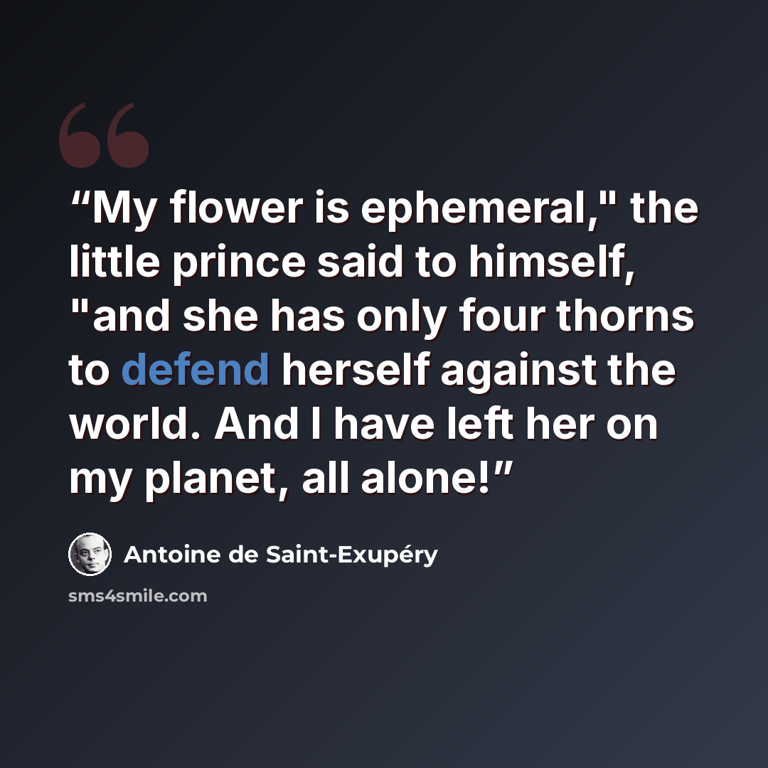 “My flower is ephemeral," the little prince said to himself, "and she has only four thorns to defend herself against the world. And I have left her on my planet, all alone!” quote by Antoine de Saint-Exupéry