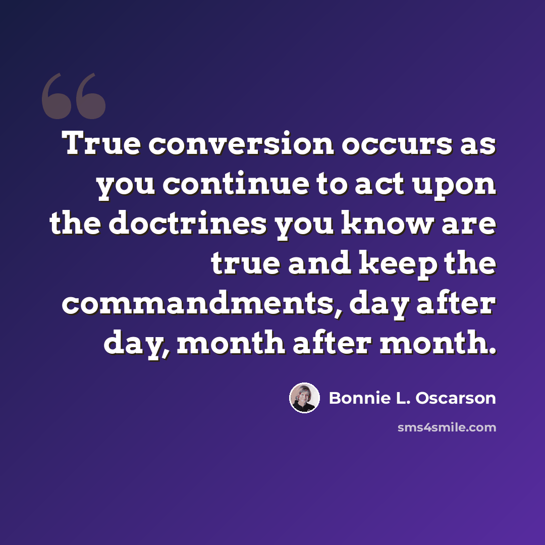 “True conversion occurs as you continue to act upon the doctrines you know are true and keep the commandments, day after day, month after month.” quote by Bonnie L. Oscarson