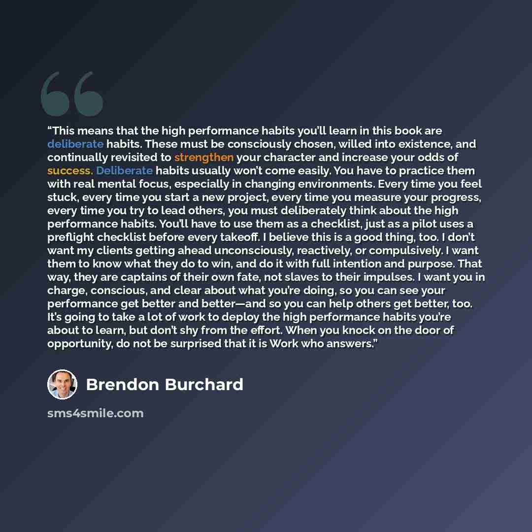 “This means that the high performance habits you’ll learn in this book are deliberate habits. These must be consciously chosen, willed into existence, and continually revisited to strengthen your character and increase your odds of success. Deliberate habits usually won’t come easily. You have to…” quote by Brendon Burchard