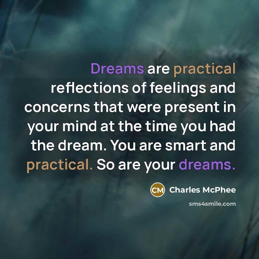 “Dreams are practical reflections of feelings and concerns that were present in your mind at the time you had the dream. You are smart and practical. So are your dreams.” quote by Charles McPhee