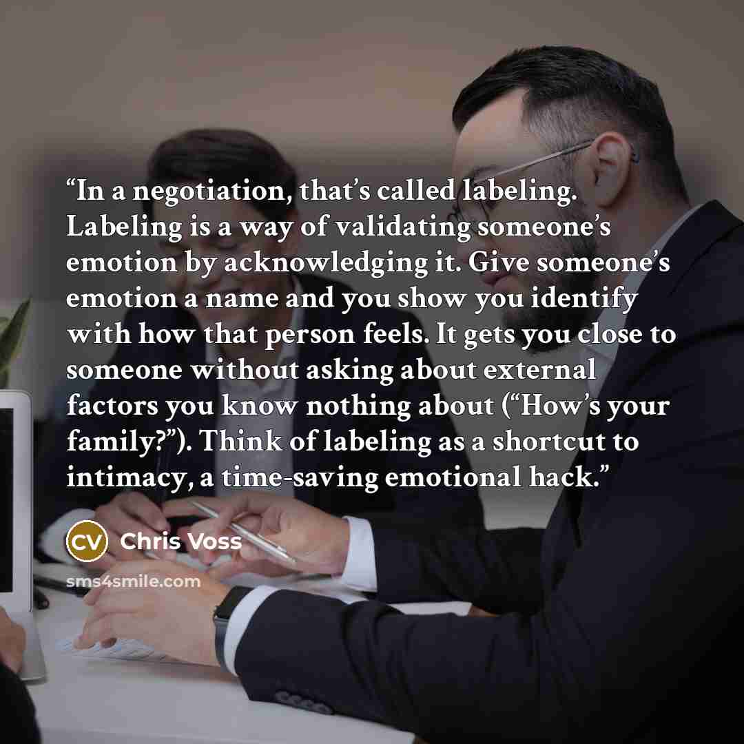 “In a negotiation, that’s called labeling. Labeling is a way of validating someone’s emotion by acknowledging it. Give someone’s emotion a name and you show you identify with how that person feels. It gets you close to someone without asking about external factors you know nothing about (“How’s…” quote by Chris Voss
