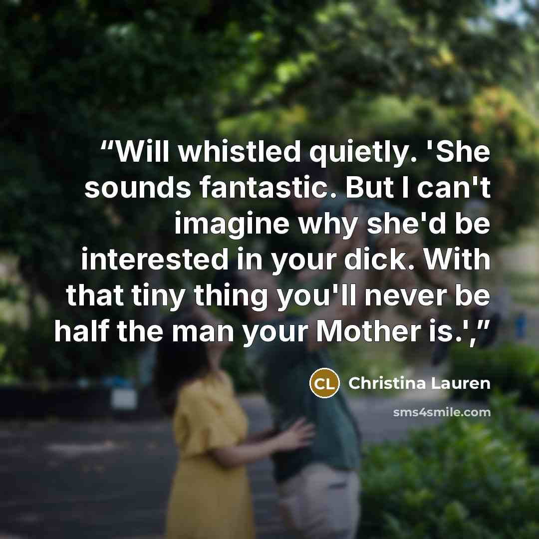 “Will whistled quietly. 'She sounds fantastic. But I can't imagine why she'd be interested in your dick. With that tiny thing you'll never be half the man your Mother is.',” quote by Christina Lauren