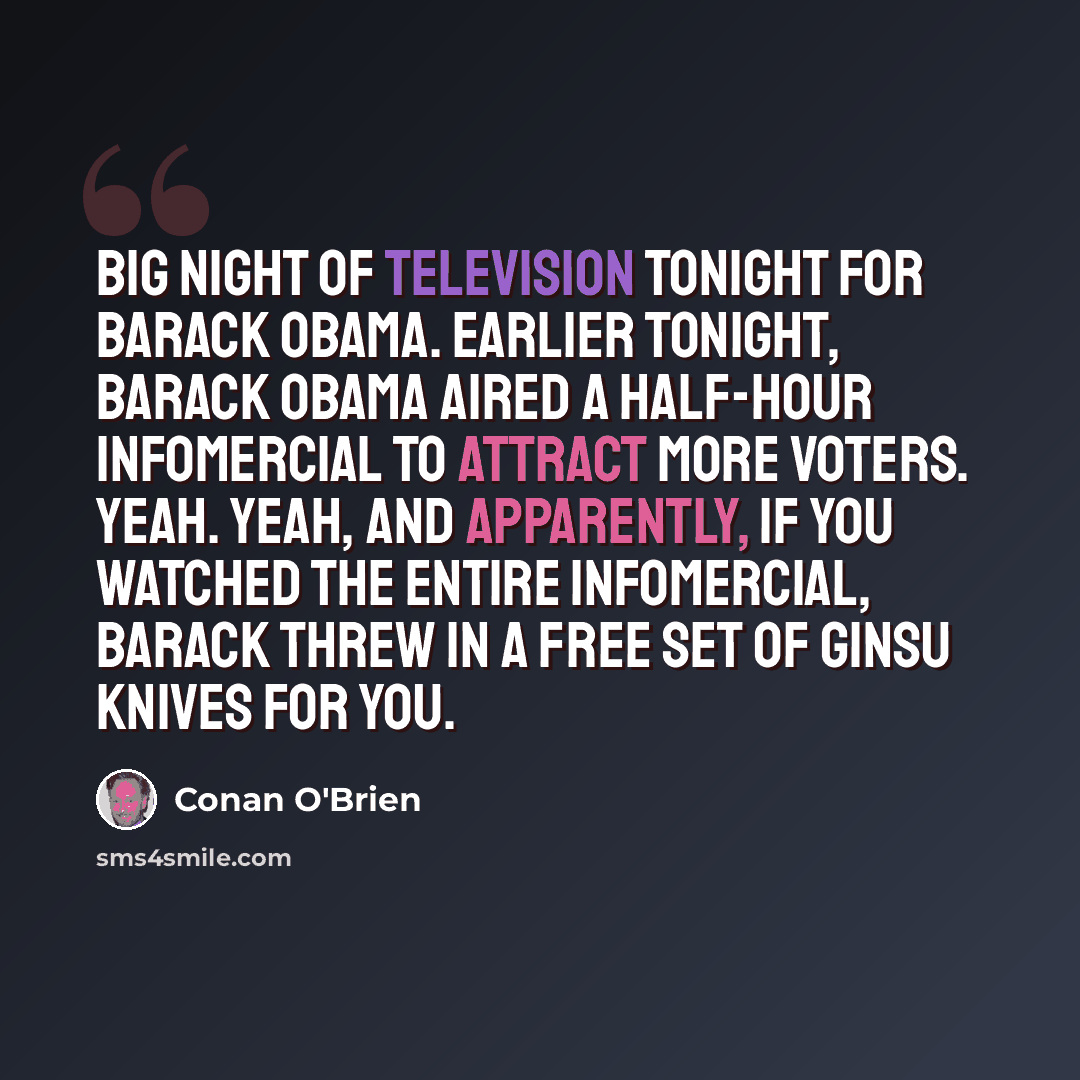 “Big night of television tonight for Barack Obama. Earlier tonight, Barack Obama aired a half-hour infomercial to attract more voters. Yeah. Yeah, and apparently, if you watched the entire infomercial, Barack threw in a free set of Ginsu knives for you.” quote by Conan O'Brien