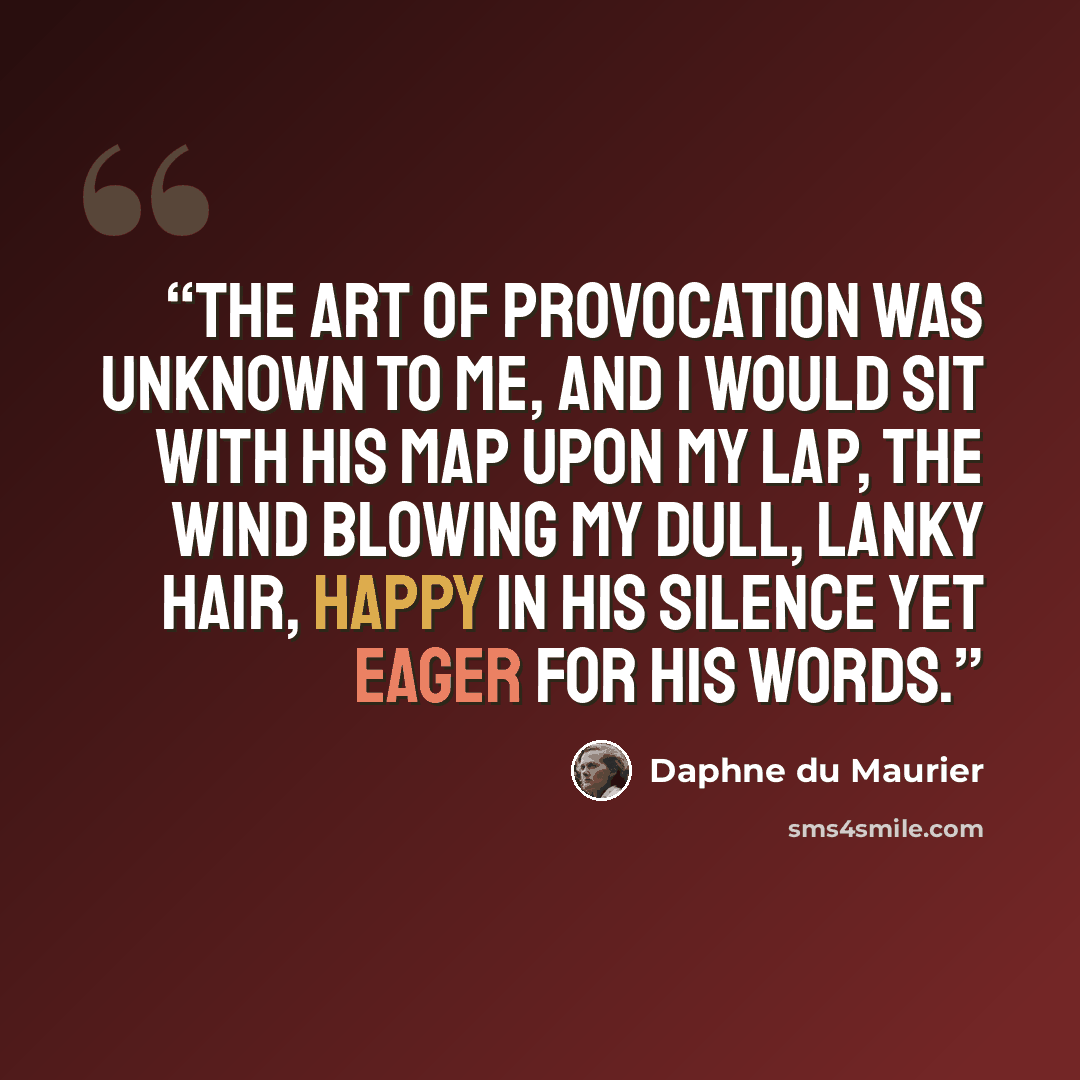 “The art of provocation was unknown to me, and I would sit with his map upon my lap, the wind blowing my dull, lanky hair, happy in his silence yet eager for his words.” quote by Daphne du Maurier