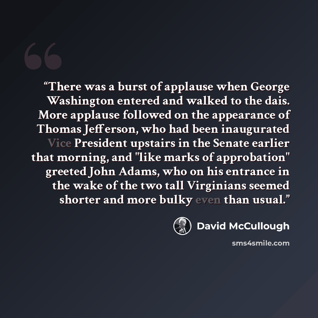 “There was a burst of applause when George Washington entered and walked to the dais. More applause followed on the appearance of Thomas Jefferson, who had been inaugurated Vice President upstairs in the Senate earlier that morning, and "like marks of approbation" greeted John Adams, who on his…” quote by David McCullough