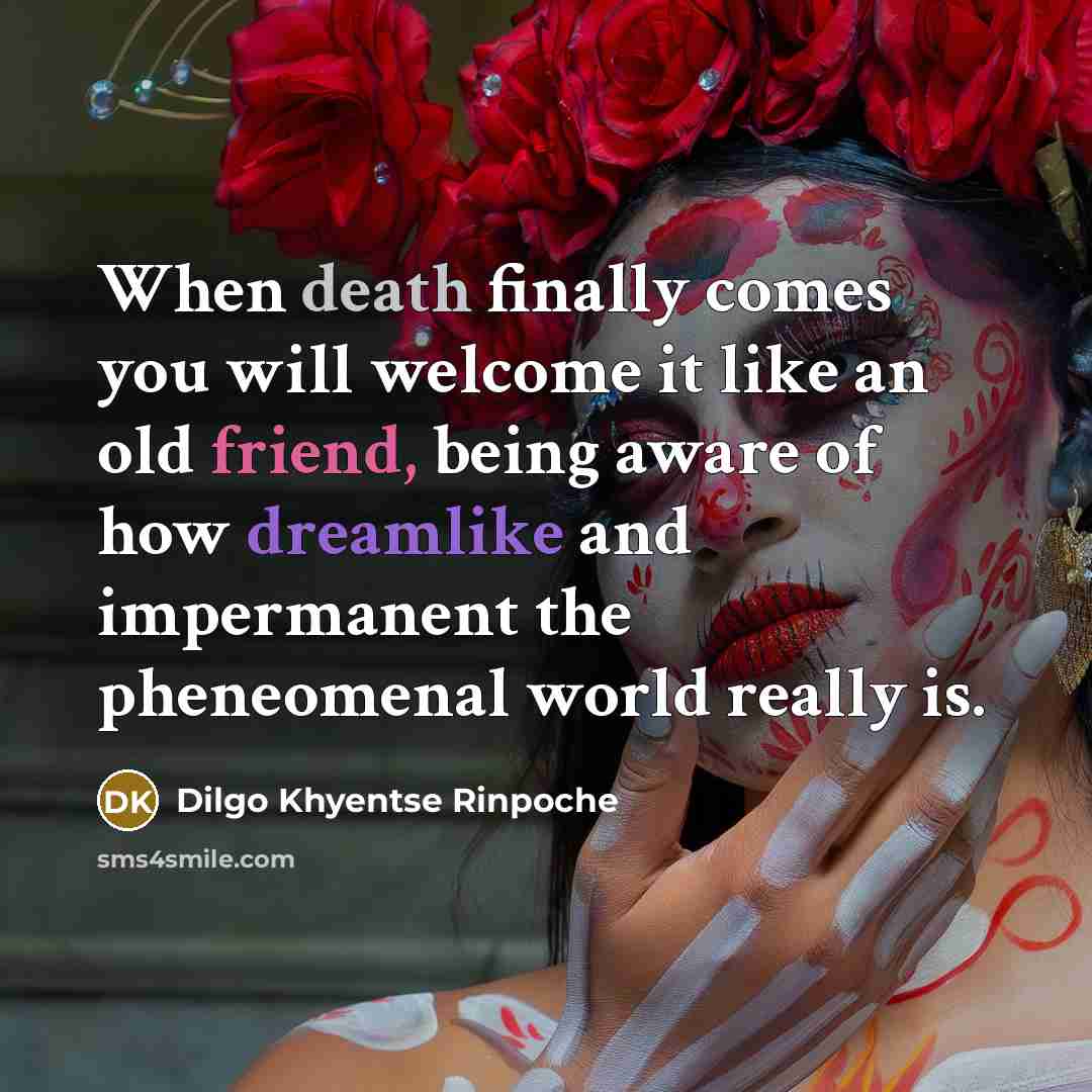 “When death finally comes you will welcome it like an old friend, being aware of how dreamlike and impermanent the pheneomenal world really is.” quote by Dilgo Khyentse Rinpoche