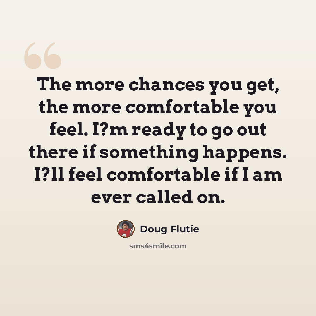 “The more chances you get, the more comfortable you feel. I?m ready to go out there if something happens. I?ll feel comfortable if I am ever called on.” quote by Doug Flutie
