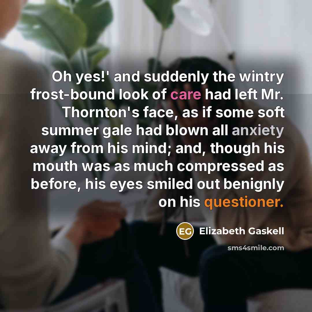 “Oh yes!' and suddenly the wintry frost-bound look of care had left Mr. Thornton's face, as if some soft summer gale had blown all anxiety away from his mind; and, though his mouth was as much compressed as before, his eyes smiled out benignly on his questioner.” quote by Elizabeth Gaskell