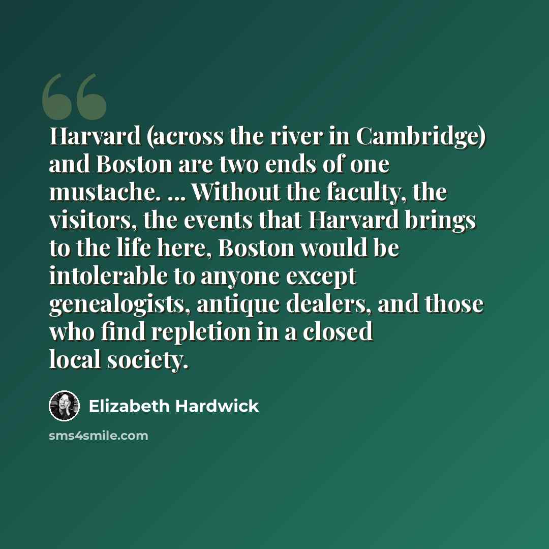 “Harvard (across the river in Cambridge) and Boston are two ends of one mustache. ... Without the faculty, the visitors, the events that Harvard brings to the life here, Boston would be intolerable to anyone except genealogists, antique dealers, and those who find repletion in a closed local society.” quote by Elizabeth Hardwick
