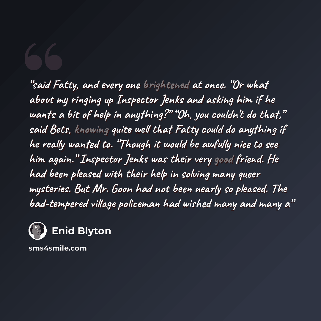“said Fatty, and every one brightened at once. “Or what about my ringing up Inspector Jenks and asking him if he wants a bit of help in anything?” “Oh, you couldn’t do that,” said Bets, knowing quite well that Fatty could do anything if he really wanted to. “Though it would be awfully nice to see…” quote by Enid Blyton