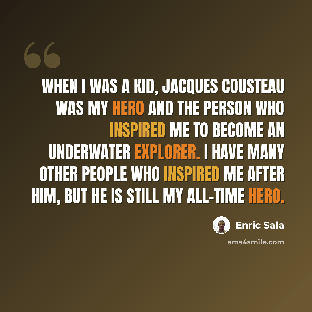 “When I was a kid, Jacques Cousteau was my hero and the person who inspired me to become an underwater explorer. I have many other people who inspired me after him, but he is still my all-time hero.” quote by Enric Sala