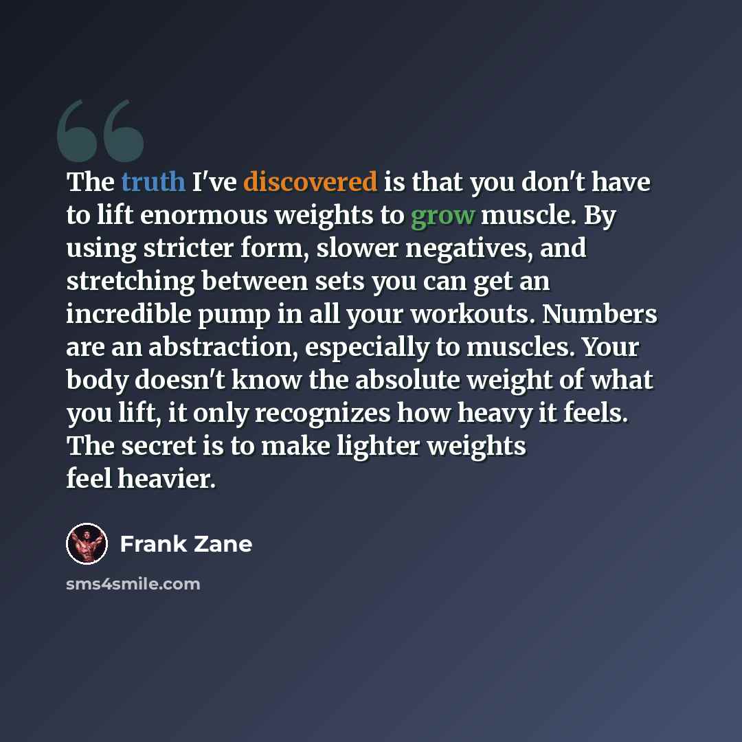“The truth I've discovered is that you don't have to lift enormous weights to grow muscle. By using stricter form, slower negatives, and stretching between sets you can get an incredible pump in all your workouts. Numbers are an abstraction, especially to muscles. Your body doesn't know the…” quote by Frank Zane