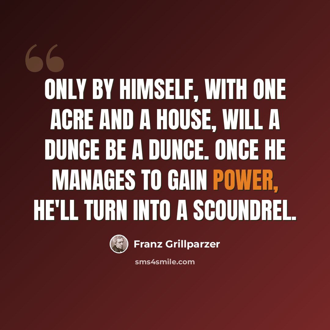 “Only by himself, with one acre and a house, will a dunce be a dunce. Once he manages to gain power, he'll turn into a scoundrel.” quote by Franz Grillparzer