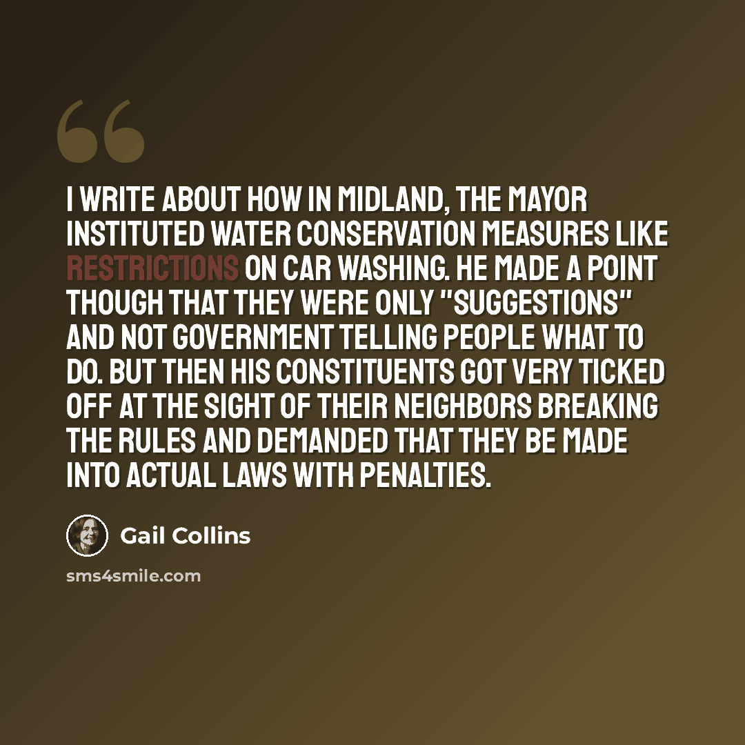 “I write about how in Midland, the mayor instituted water conservation measures like restrictions on car washing. He made a point though that they were only "suggestions" and not government telling people what to do. But then his constituents got very ticked off at the sight of their neighbors…” quote by Gail Collins