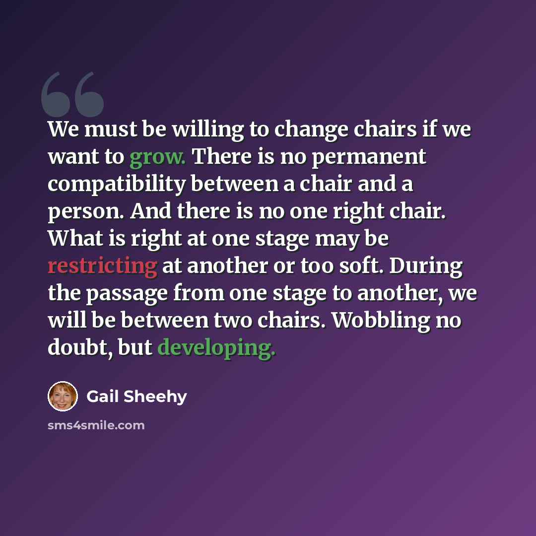 “We must be willing to change chairs if we want to grow. There is no permanent compatibility between a chair and a person. And there is no one right chair. What is right at one stage may be restricting at another or too soft. During the passage from one stage to another, we will be between two…” quote by Gail Sheehy