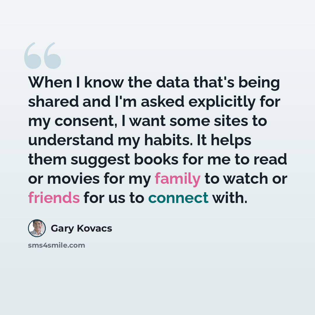 “When I know the data that's being shared and I'm asked explicitly for my consent, I want some sites to understand my habits. It helps them suggest books for me to read or movies for my family to watch or friends for us to connect with.” quote by Gary Kovacs