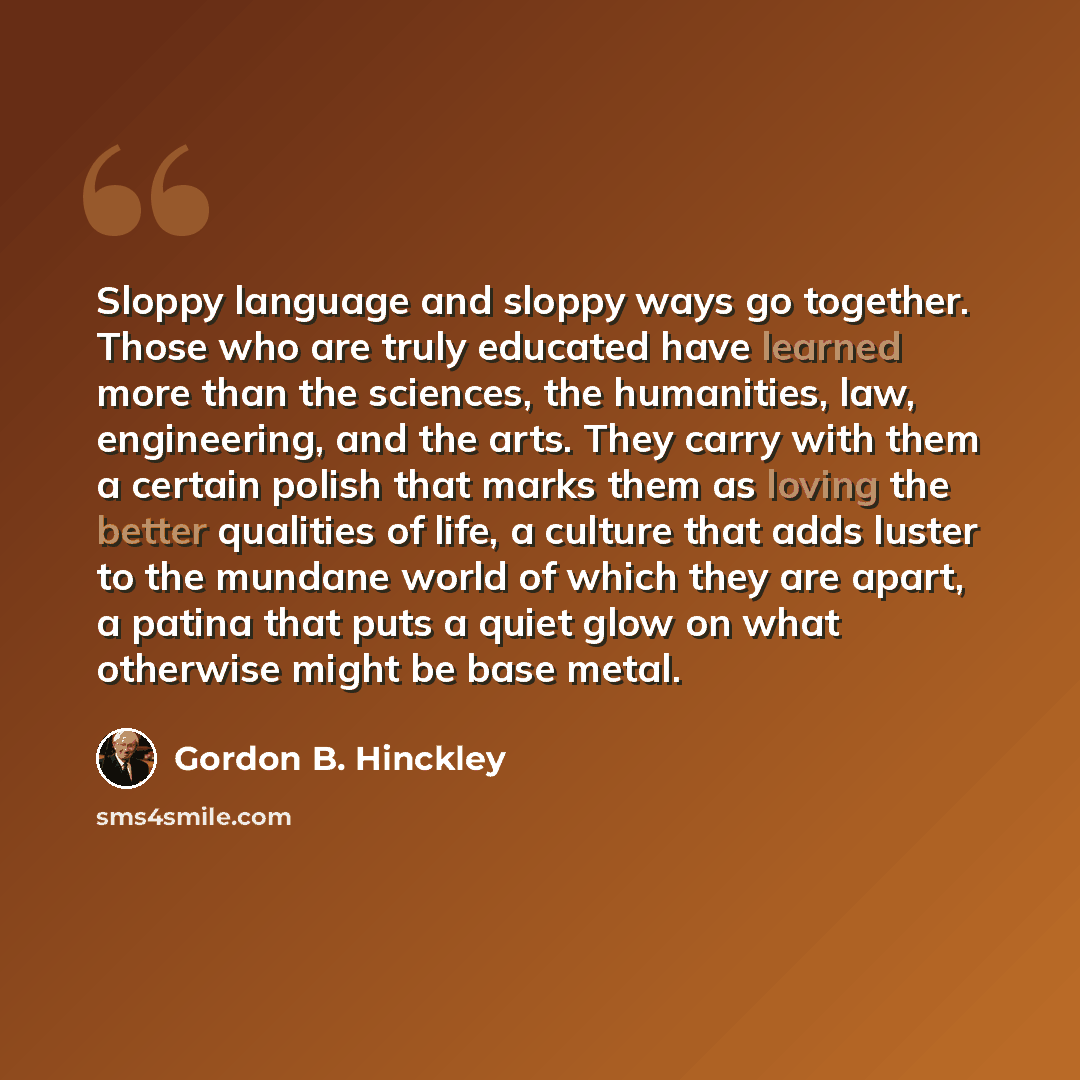 “Sloppy language and sloppy ways go together. Those who are truly educated have learned more than the sciences, the humanities, law, engineering, and the arts. They carry with them a certain polish that marks them as loving the better qualities of life, a culture that adds luster to the mundane…” quote by Gordon B. Hinckley