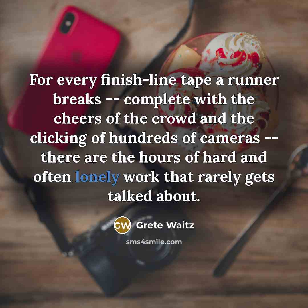 “For every finish-line tape a runner breaks -- complete with the cheers of the crowd and the clicking of hundreds of cameras -- there are the hours of hard and often lonely work that rarely gets talked about.” quote by Grete Waitz
