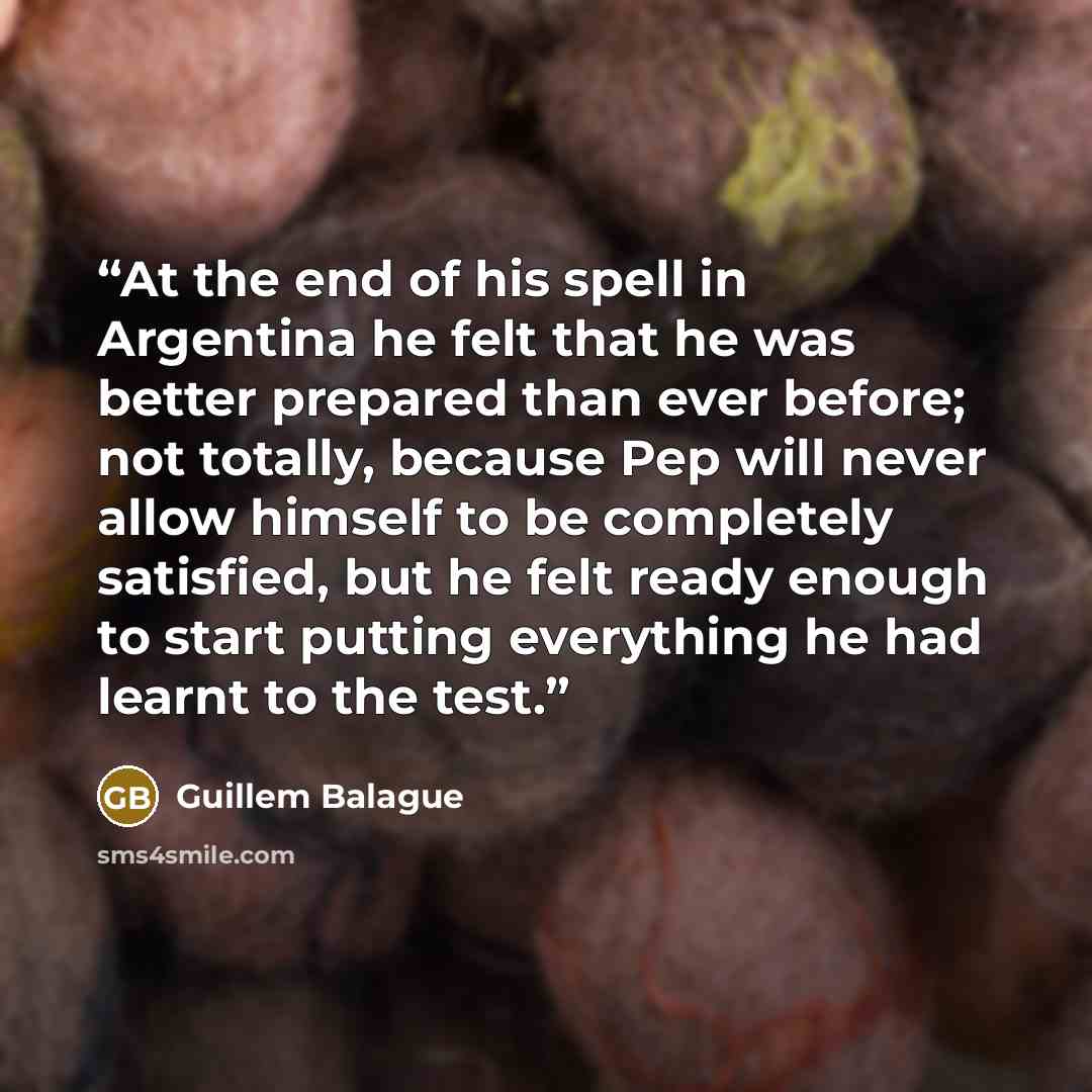 “At the end of his spell in Argentina he felt that he was better prepared than ever before; not totally, because Pep will never allow himself to be completely satisfied, but he felt ready enough to start putting everything he had learnt to the test.” quote by Guillem Balague