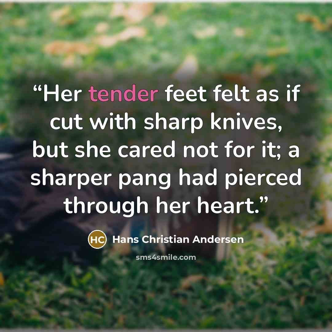 “Her tender feet felt as if cut with sharp knives, but she cared not for it; a sharper pang had pierced through her heart.” quote by Hans Christian Andersen