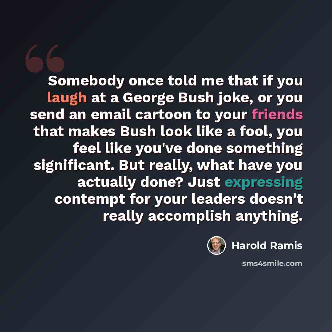 “Somebody once told me that if you laugh at a George Bush joke, or you send an email cartoon to your friends that makes Bush look like a fool, you feel like you've done something significant. But really, what have you actually done? Just expressing contempt for your leaders doesn't really…” quote by Harold Ramis