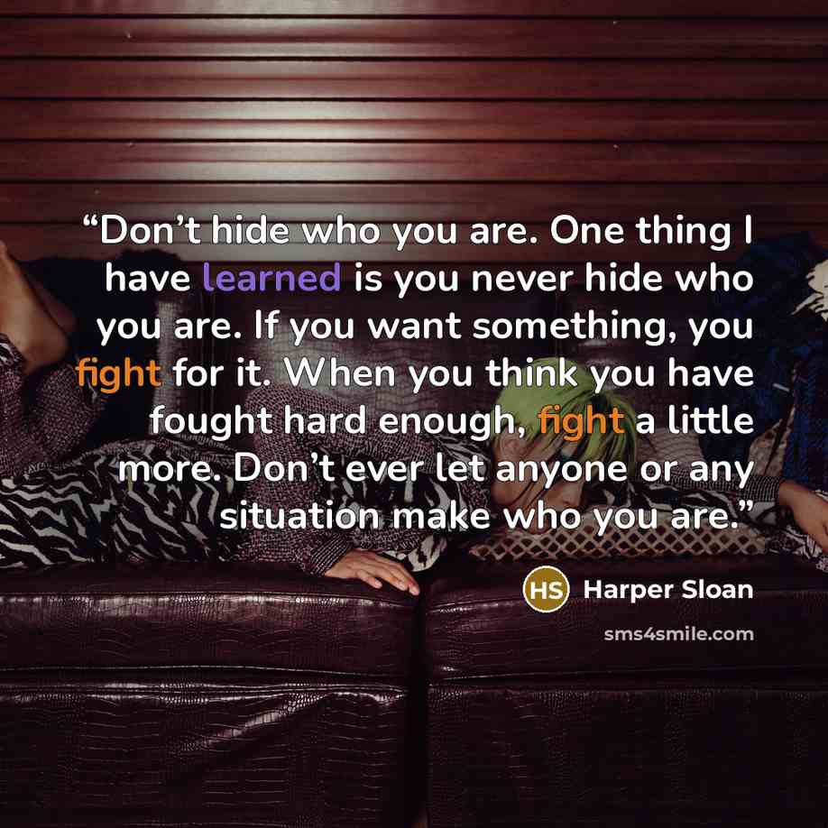 “Don’t hide who you are. One thing I have learned is you never hide who you are. If you want something, you fight for it. When you think you have fought hard enough, fight a little more. Don’t ever let anyone or any situation make who you are.” quote by Harper Sloan