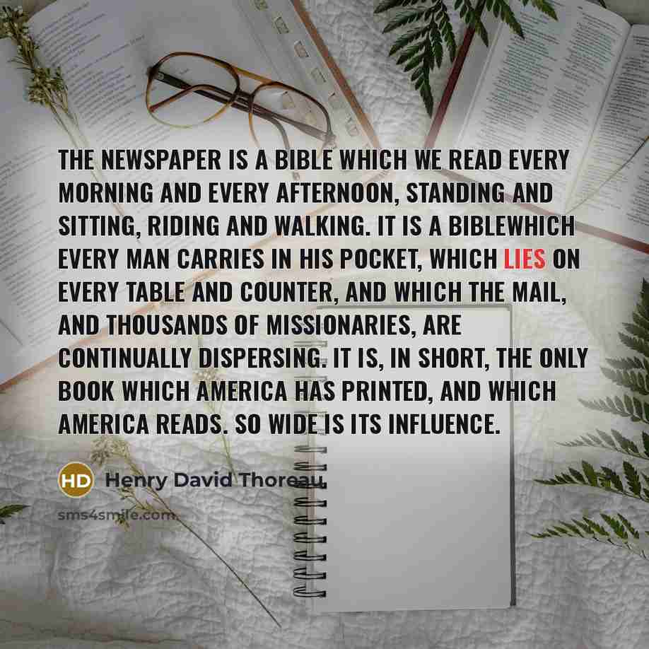 “The newspaper is a Bible which we read every morning and every afternoon, standing and sitting, riding and walking. It is a Biblewhich every man carries in his pocket, which lies on every table and counter, and which the mail, and thousands of missionaries, are continually dispersing. It is, in…” quote by Henry David Thoreau