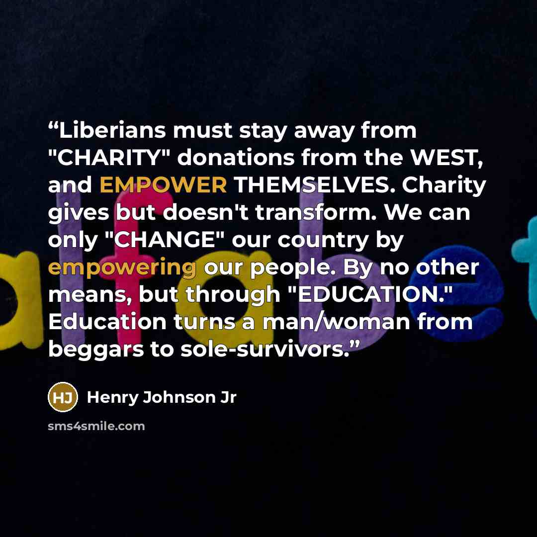 “Liberians must stay away from "CHARITY" donations from the WEST, and EMPOWER THEMSELVES. Charity gives but doesn't transform. We can only "CHANGE" our country by empowering our people. By no other means, but through "EDUCATION." Education turns a man/woman from beggars to sole-survivors.” quote by Henry Johnson Jr