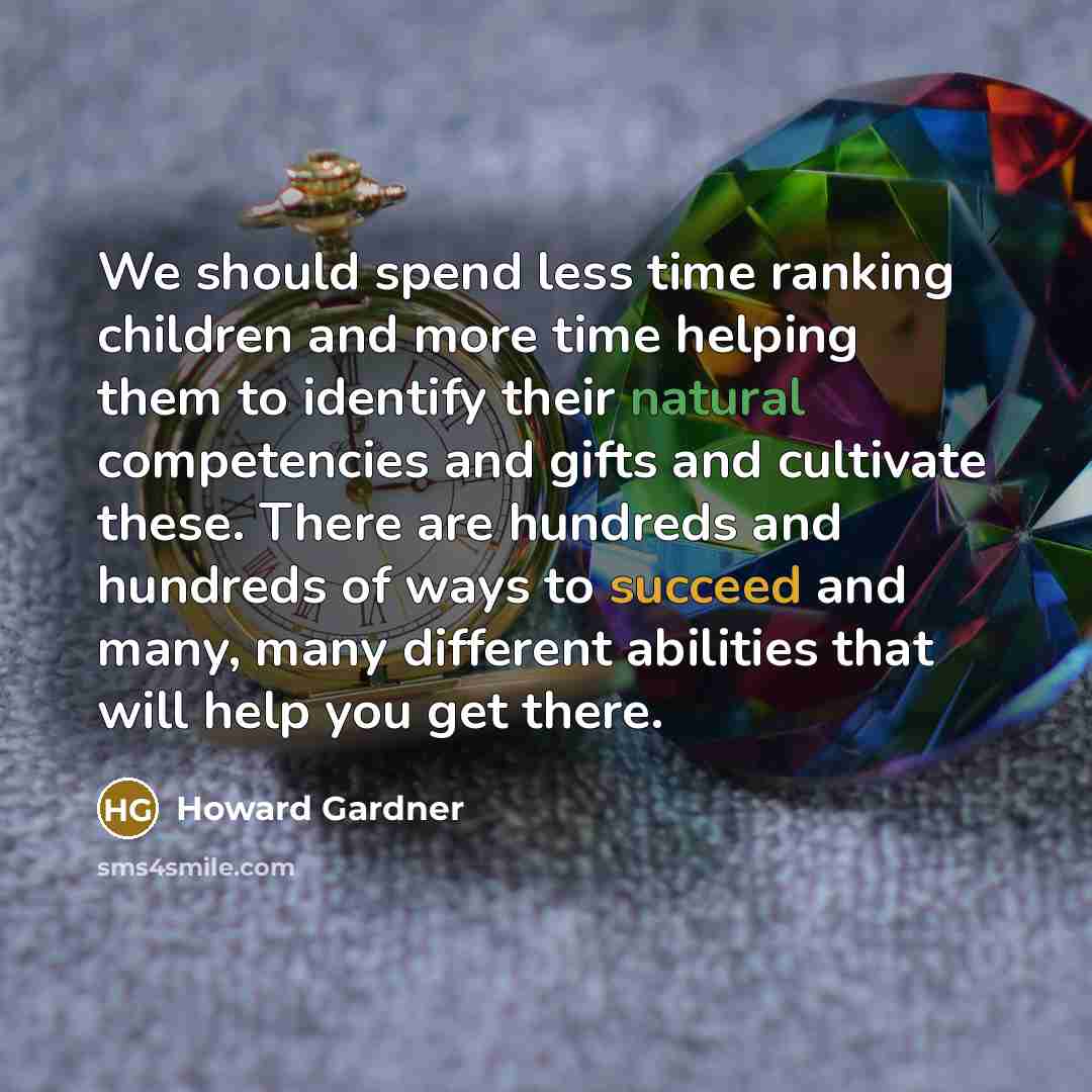 “We should spend less time ranking children and more time helping them to identify their natural competencies and gifts and cultivate these. There are hundreds and hundreds of ways to succeed and many, many different abilities that will help you get there.” quote by Howard Gardner