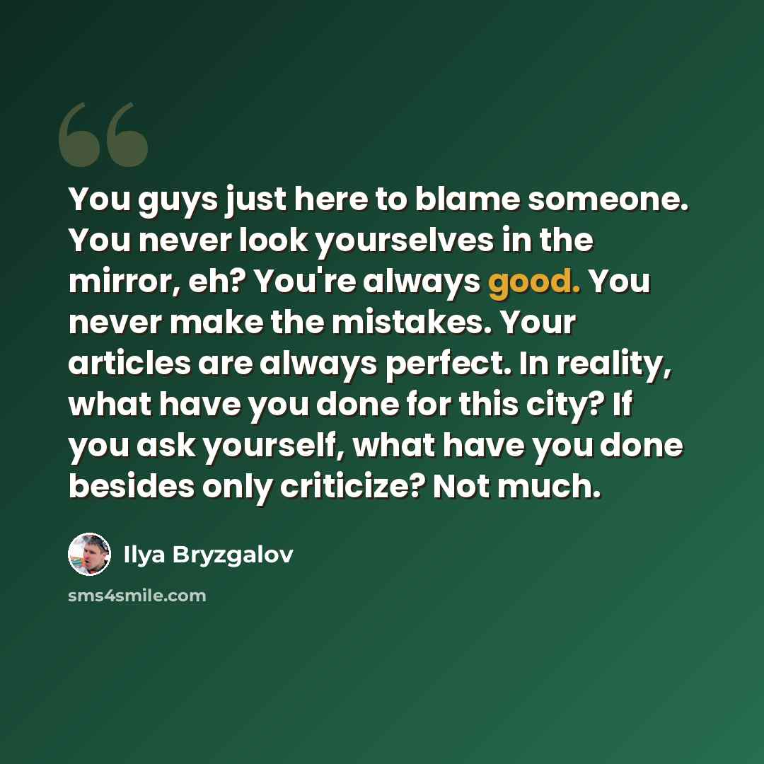 “You guys just here to blame someone. You never look yourselves in the mirror, eh? You're always good. You never make the mistakes. Your articles are always perfect. In reality, what have you done for this city? If you ask yourself, what have you done besides only criticize? Not much.” quote by Ilya Bryzgalov