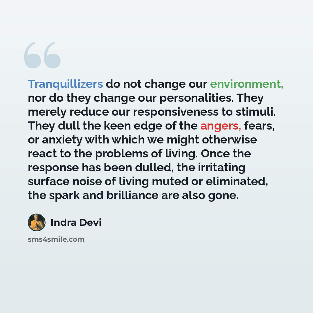 “Tranquillizers do not change our environment, nor do they change our personalities. They merely reduce our responsiveness to stimuli. They dull the keen edge of the angers, fears, or anxiety with which we might otherwise react to the problems of living. Once the response has been dulled, the…” quote by Indra Devi