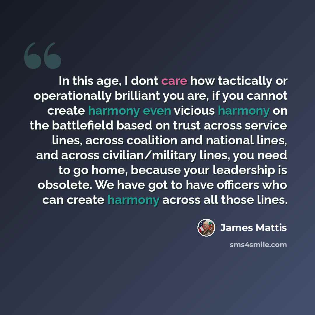 “In this age, I dont care how tactically or operationally brilliant you are, if you cannot create harmony even vicious harmony on the battlefield based on trust across service lines, across coalition and national lines, and across civilian/military lines, you need to go home, because your…” quote by James Mattis