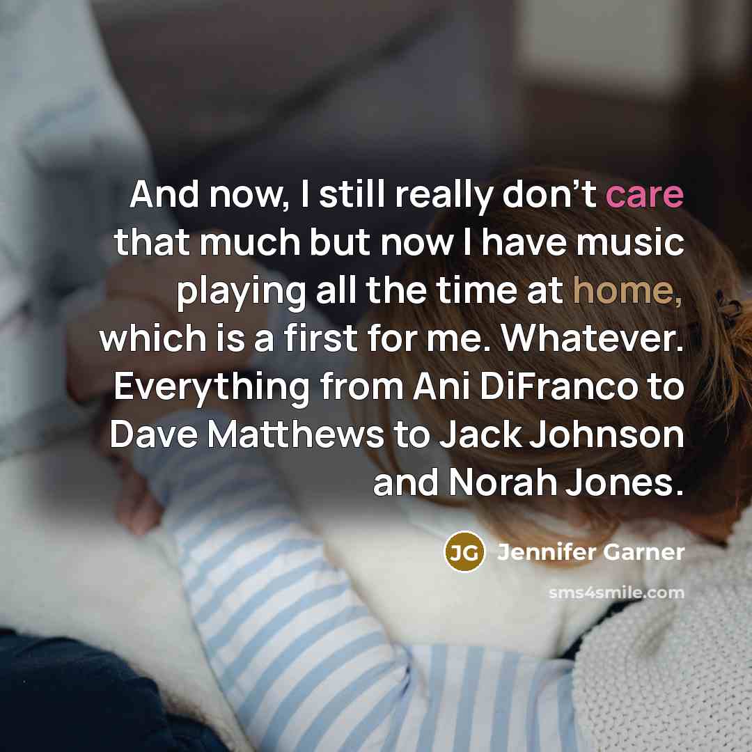 “And now, I still really don't care that much but now I have music playing all the time at home, which is a first for me. Whatever. Everything from Ani DiFranco to Dave Matthews to Jack Johnson and Norah Jones.” quote by Jennifer Garner