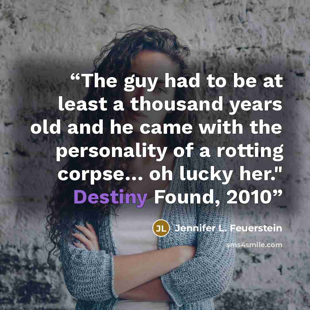 “The guy had to be at least a thousand years old and he came with the personality of a rotting corpse… oh lucky her." Destiny Found, 2010” quote by Jennifer L. Feuerstein