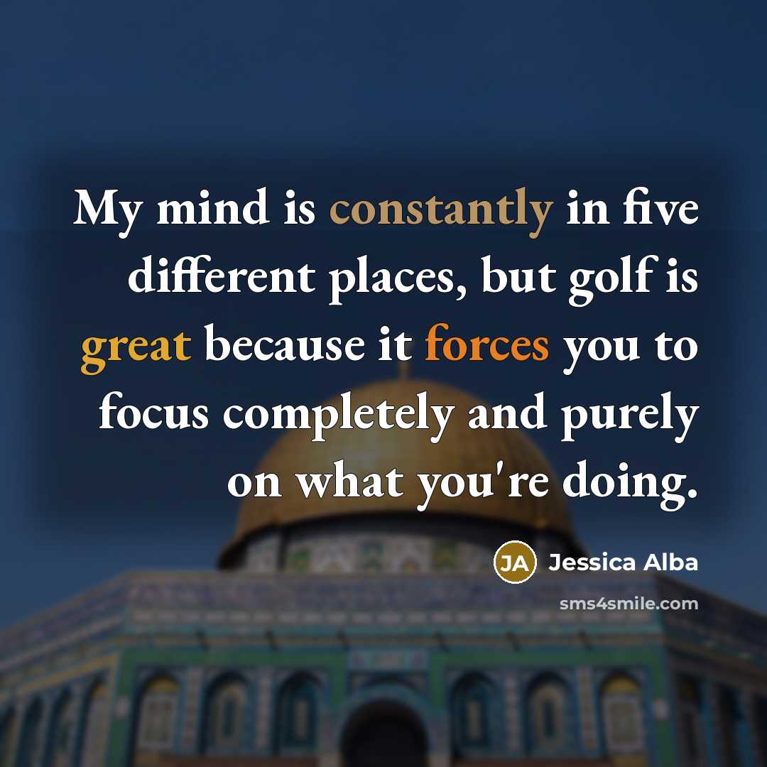 “My mind is constantly in five different places, but golf is great because it forces you to focus completely and purely on what you're doing.” quote by Jessica Alba