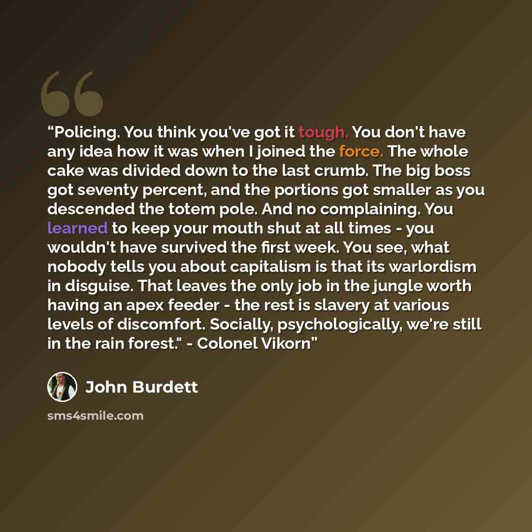 “Policing. You think you've got it tough. You don't have any idea how it was when I joined the force. The whole cake was divided down to the last crumb. The big boss got seventy percent, and the portions got smaller as you descended the totem pole. And no complaining. You learned to keep your mouth…” quote by John Burdett