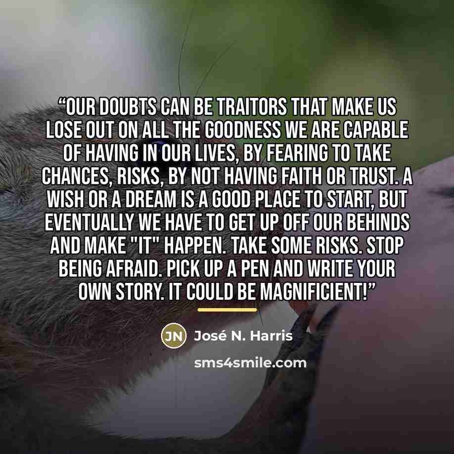 “Our doubts can be traitors that make us lose out on all the goodness we are capable of having in our lives, by fearing to take chances, risks, by not having faith or trust. A wish or a dream is a good place to start, but eventually we have to get up off our behinds and make "it" happen. Take some…” quote by José N. Harris