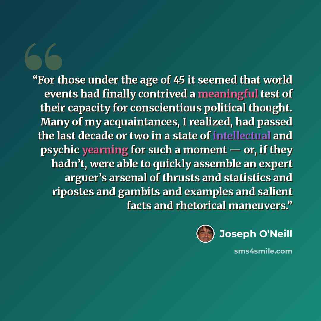 “For those under the age of 45 it seemed that world events had finally contrived a meaningful test of their capacity for conscientious political thought. Many of my acquaintances, I realized, had passed the last decade or two in a state of intellectual and psychic yearning for such a moment — or…” quote by Joseph O'Neill