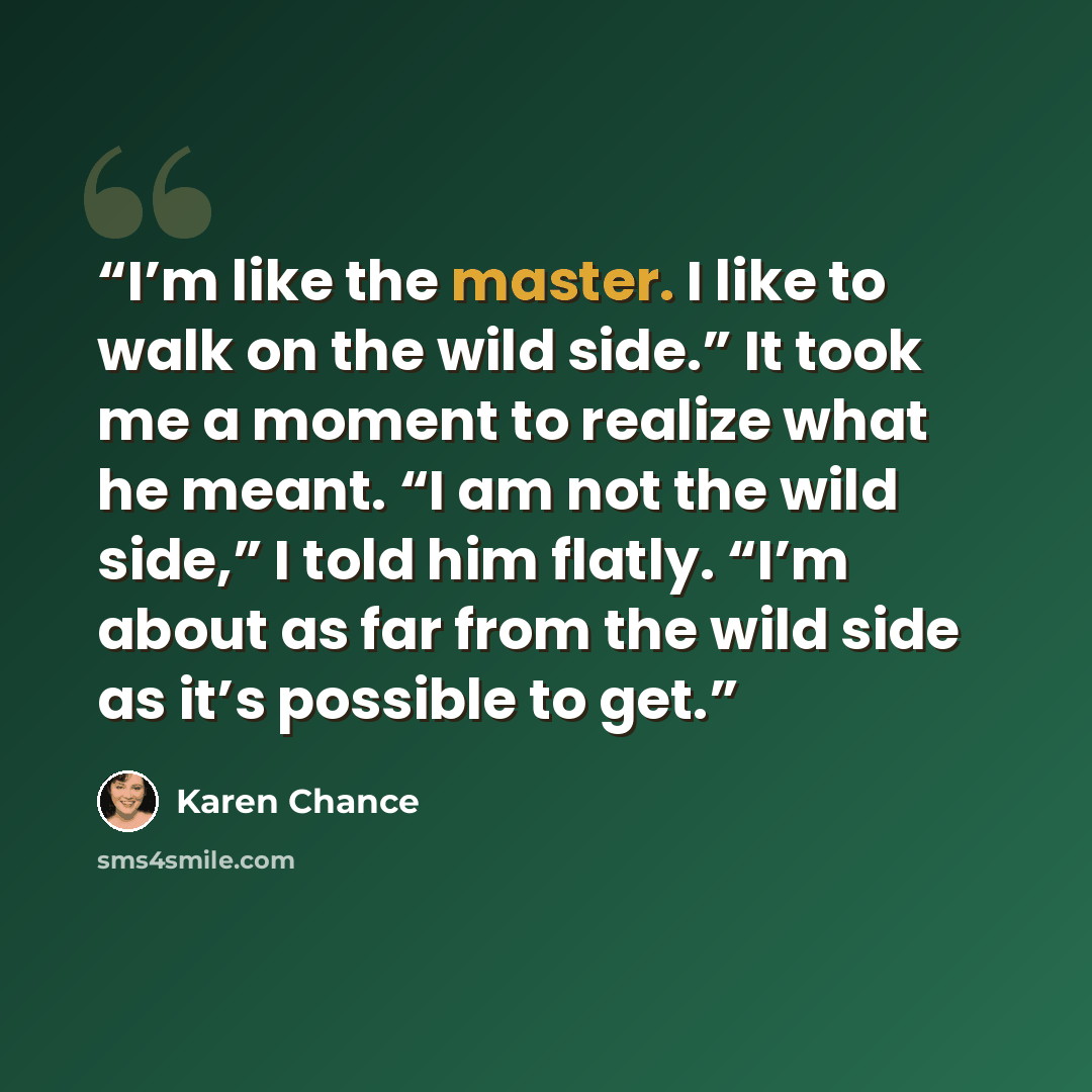 “I’m like the master. I like to walk on the wild side.” It took me a moment to realize what he meant. “I am not the wild side,” I told him flatly. “I’m about as far from the wild side as it’s possible to get.” quote by Karen Chance