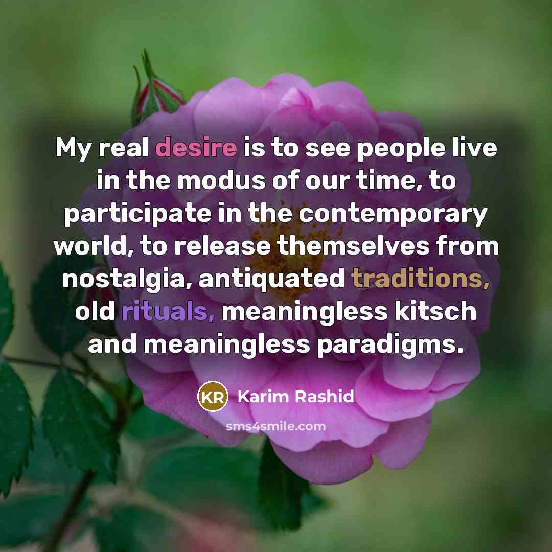 “My real desire is to see people live in the modus of our time, to participate in the contemporary world, to release themselves from nostalgia, antiquated traditions, old rituals, meaningless kitsch and meaningless paradigms.” quote by Karim Rashid