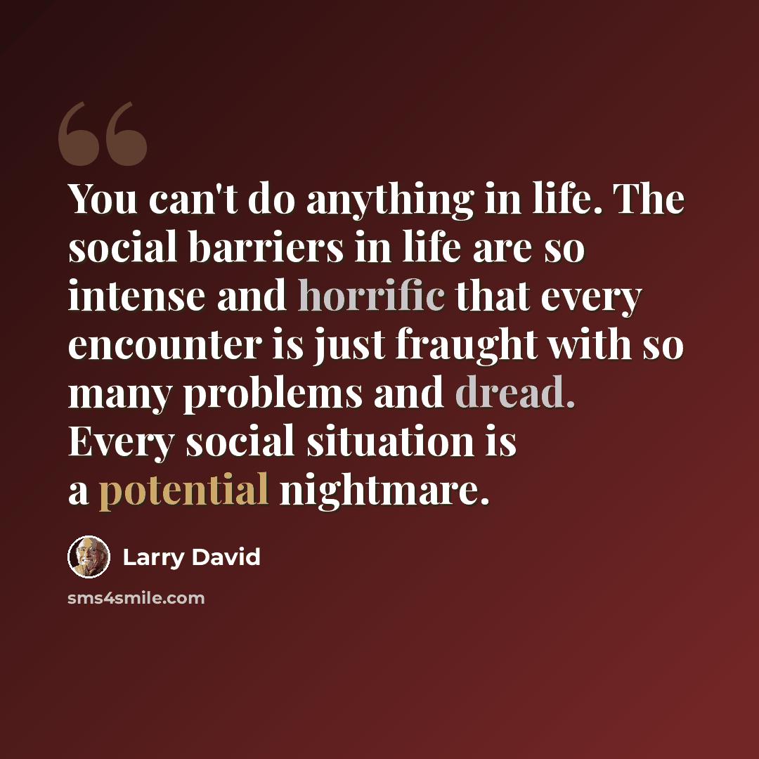 “You can't do anything in life. The social barriers in life are so intense and horrific that every encounter is just fraught with so many problems and dread. Every social situation is a potential nightmare.” quote by Larry David