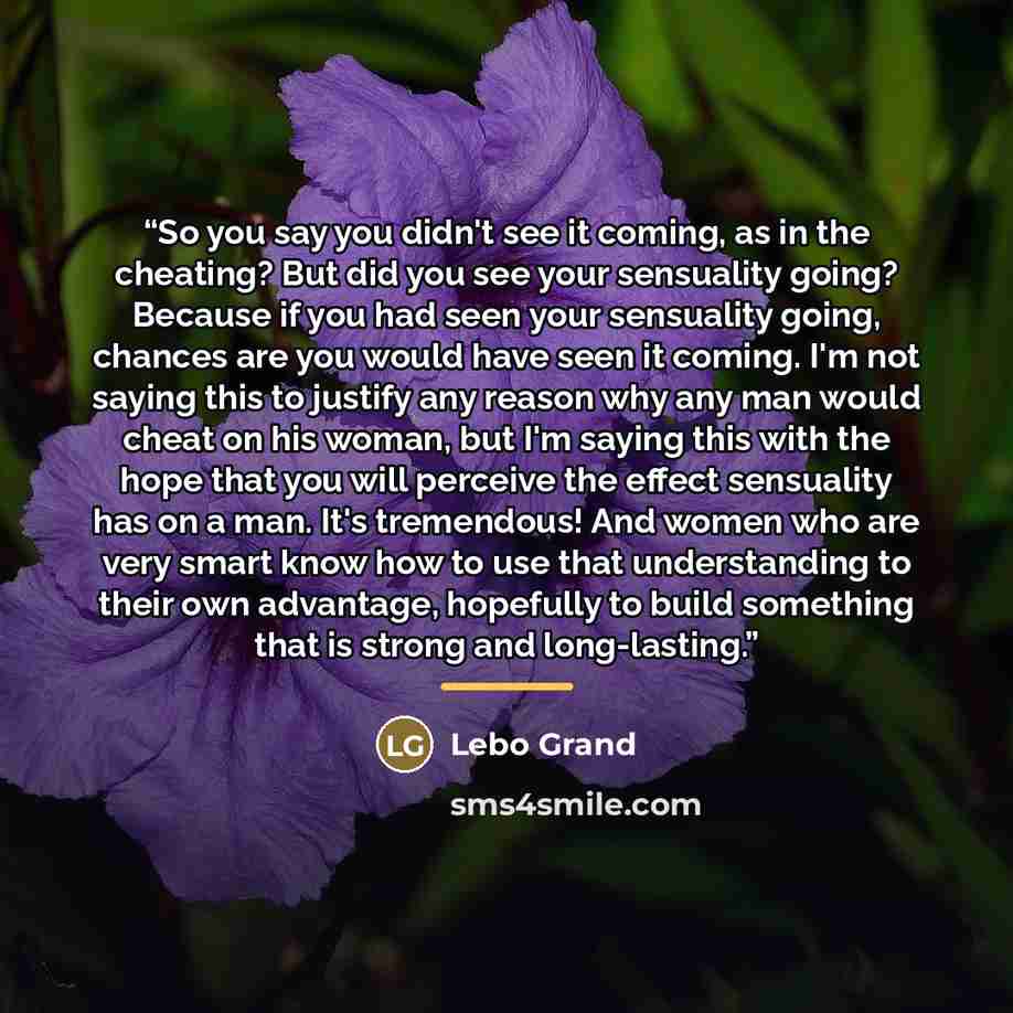 “So you say you didn't see it coming, as in the cheating? But did you see your sensuality going? Because if you had seen your sensuality going, chances are you would have seen it coming. I'm not saying this to justify any reason why any man would cheat on his woman, but I'm saying this with the…” quote by Lebo Grand