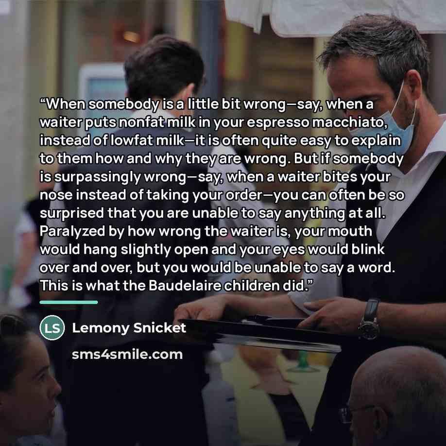 “When somebody is a little bit wrong—say, when a waiter puts nonfat milk in your espresso macchiato, instead of lowfat milk—it is often quite easy to explain to them how and why they are wrong. But if somebody is surpassingly wrong—say, when a waiter bites your nose instead of taking your order—you…” quote by Lemony Snicket
