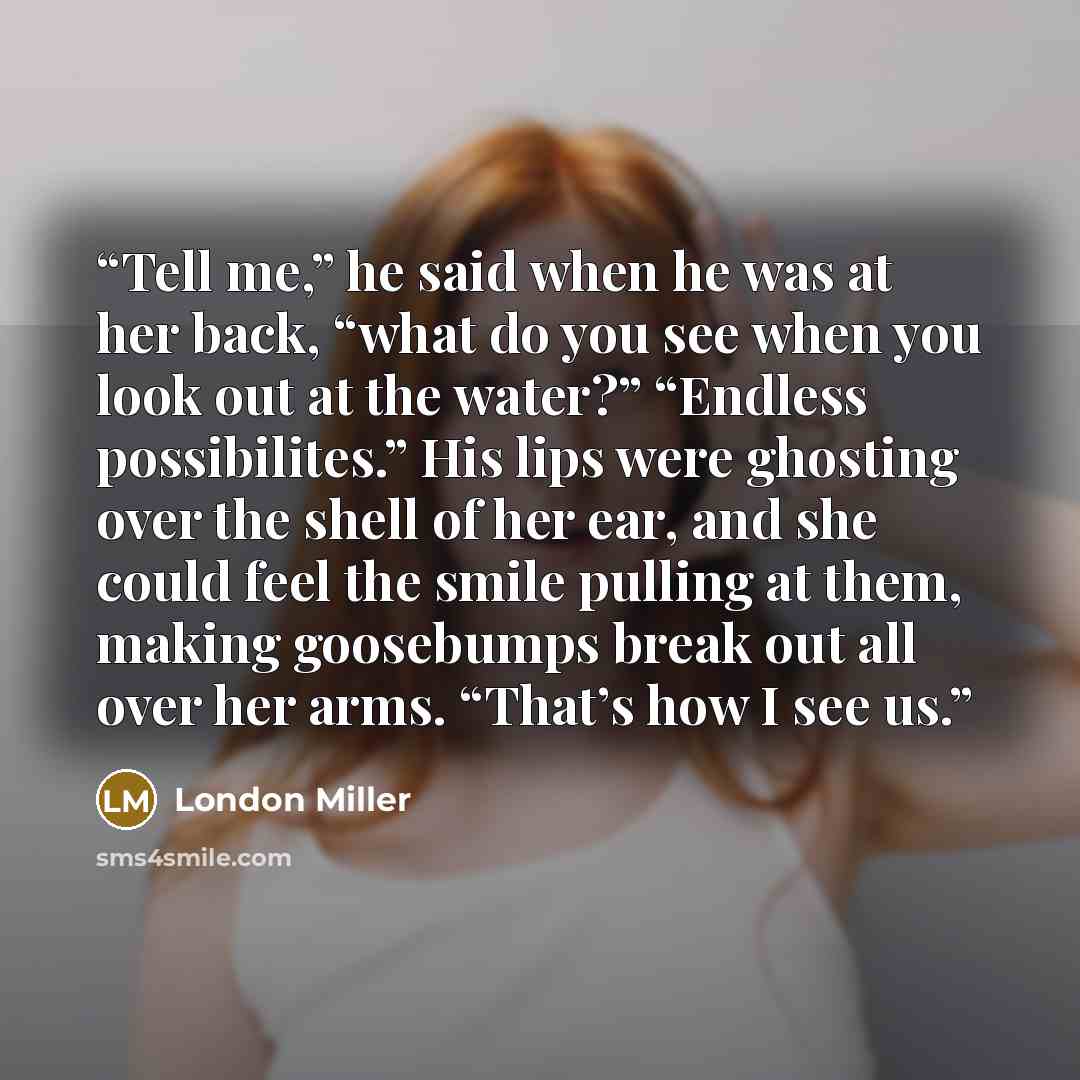“Tell me,” he said when he was at her back, “what do you see when you look out at the water?” “Endless possibilites.” His lips were ghosting over the shell of her ear, and she could feel the smile pulling at them, making goosebumps break out all over her arms. “That’s how I see us.” quote by London Miller